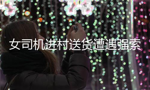 女司機(jī)進(jìn)村送貨遭遇強(qiáng)索五千元過(guò)路費(fèi)事件引發(fā)社會(huì)關(guān)注