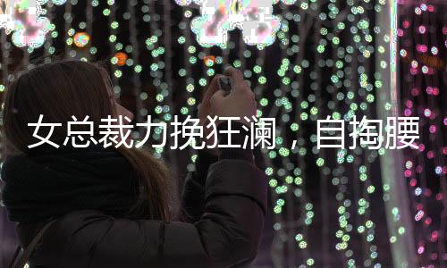 女總裁力挽狂瀾，自掏腰包五千萬元買下自家公司豪宅