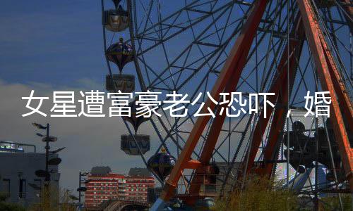 女星遭富豪老公恐嚇，婚姻疑破碎