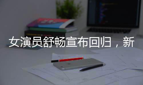 女演員舒暢宣布回歸，新篇章開啟