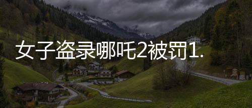女子盜錄哪吒2被罰1.5萬，法律對(duì)侵犯版權(quán)行為的嚴(yán)厲打擊