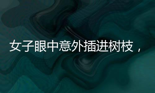 女子眼中意外插進樹枝，驚現(xiàn)奇特傷害，究竟如何發(fā)生？