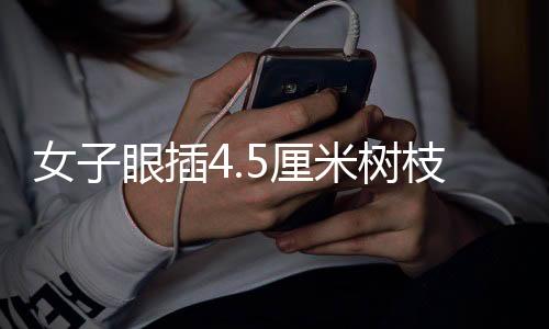 女子眼插4.5厘米樹枝——一次意外中的醫(yī)學(xué)奇跡