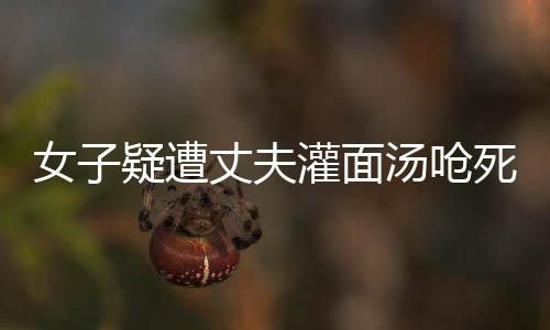 女子疑遭丈夫灌面湯嗆死案將開(kāi)庭，真相待揭曉