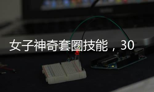 女子神奇套圈技能，300個(gè)圈無(wú)一失手，觸碰物品即反彈現(xiàn)象揭秘