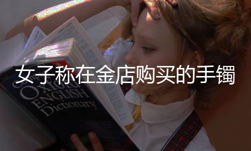 女子稱在金店購買的手鐲是假貨，引發(fā)消費(fèi)者關(guān)注與熱議