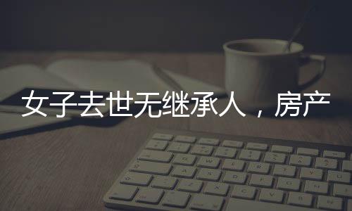 女子去世無(wú)繼承人，房產(chǎn)最終收歸國(guó)家——財(cái)產(chǎn)繼承制度的深度解讀