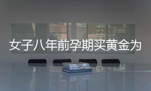 女子八年前孕期買黃金為兒子攢彩禮，一段深藏的母愛故事