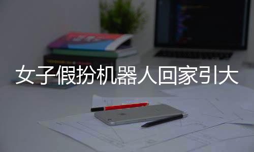 女子假扮機器人回家引大媽圍觀——探尋技術(shù)與社交互動的新熱點