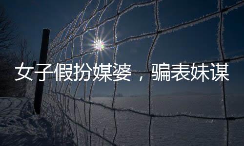 女子假扮媒婆，騙表妹謀財，揭露背后的故事與警示社會