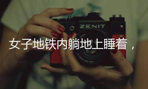 女子地鐵內(nèi)躺地上睡著，困意襲來無視場(chǎng)合
