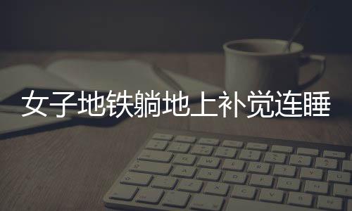 女子地鐵躺地上補(bǔ)覺(jué)連睡十站，城市快節(jié)奏的意外插曲