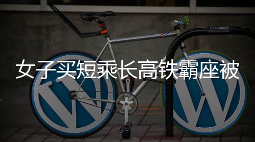 女子買短乘長(zhǎng)高鐵霸座被拘事件分析