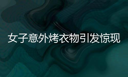 女子意外烤衣物引發(fā)驚現(xiàn)一幕，衣服竟直接變成塑料