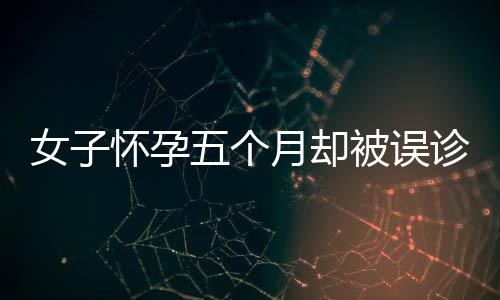 女子懷孕五個(gè)月卻被誤診為婦科病，揭示醫(yī)療誤診問(wèn)題