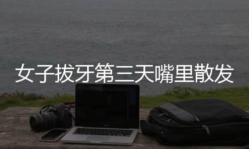 女子拔牙第三天嘴里散發(fā)腐臭味，口腔健康專家解析原因及應(yīng)對之道