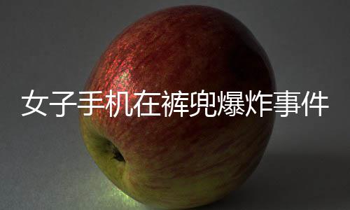 女子手機(jī)在褲兜爆炸事件全程揭秘