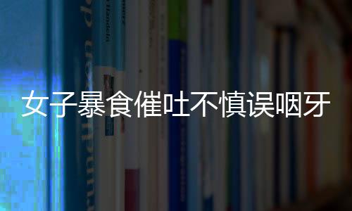 女子暴食催吐不慎誤咽牙刷，緊急就醫(yī)引發(fā)社會(huì)關(guān)注