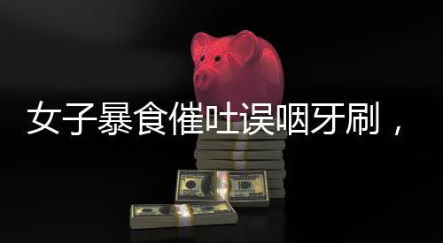 女子暴食催吐誤咽牙刷，醫(yī)生緊急提醒，健康生活需警惕！