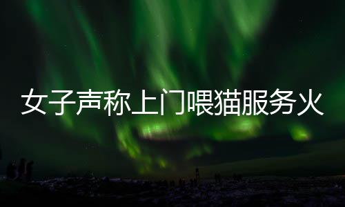 女子聲稱上門喂貓服務(wù)火爆，一天服務(wù)近二十家，每次收費(fèi)百元