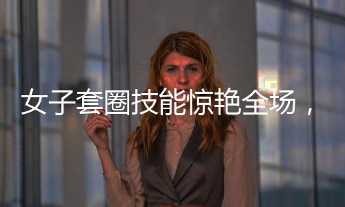 女子套圈技能驚艷全場，300個圈兒觸碰即反彈，展現(xiàn)超凡實(shí)力與獨(dú)特魅力