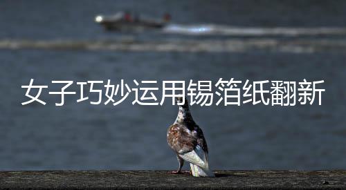 女子巧妙運(yùn)用錫箔紙翻新發(fā)黑銀鐲子，展現(xiàn)獨(dú)特工藝