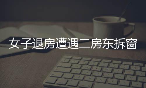 女子退房遭遇二房東拆窗驗(yàn)灰，一則關(guān)于權(quán)益保障與誠(chéng)信租賃的故事