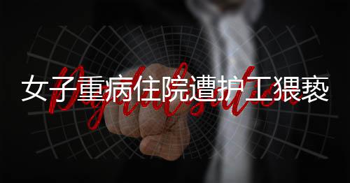 女子重病住院遭護(hù)工猥褻，醫(yī)院安全管理漏洞引發(fā)社會關(guān)注
