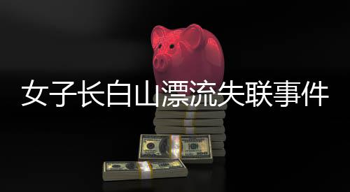 女子長白山漂流失聯(lián)事件揭秘