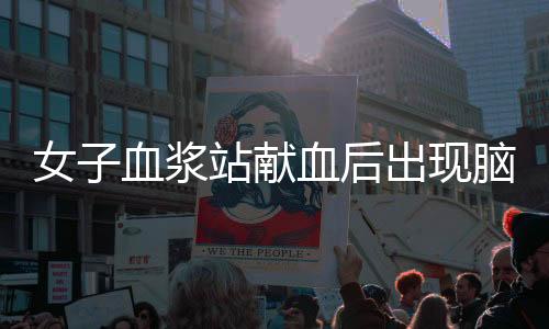 女子血漿站獻血后出現(xiàn)腦梗死，血漿站回應——關于健康與責任的重要議題