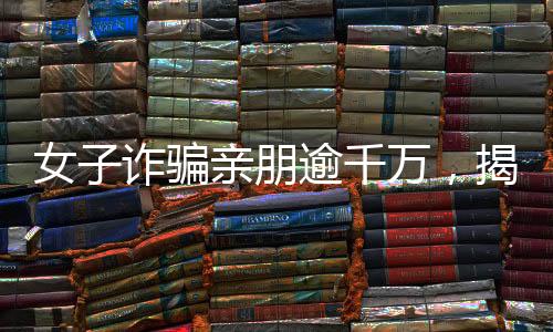 女子詐騙親朋逾千萬，揭秘金融欺詐背后的故事