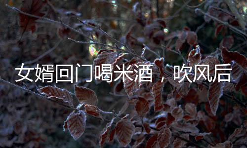 女婿回門喝米酒，吹風(fēng)后被抬進(jìn)屋——傳統(tǒng)習(xí)俗與現(xiàn)代體驗(yàn)