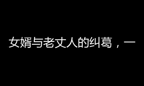 女婿與老丈人的糾葛，一場情感風(fēng)波下的淚訴