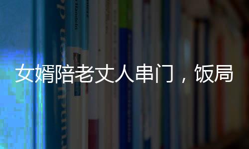 女婿陪老丈人串門，飯局中途醉倒，情感紐帶與挑戰(zhàn)并存