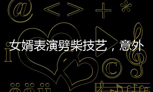 女婿表演劈柴技藝，意外彈摔現(xiàn)場驚魂一刻