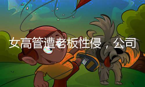 女高管遭老板性侵，公司起訴人社局，揭開(kāi)真相之路漫長(zhǎng)而艱巨