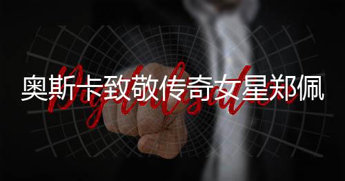 奧斯卡致敬傳奇女星鄭佩佩，一生榮耀，永懷巨星光輝