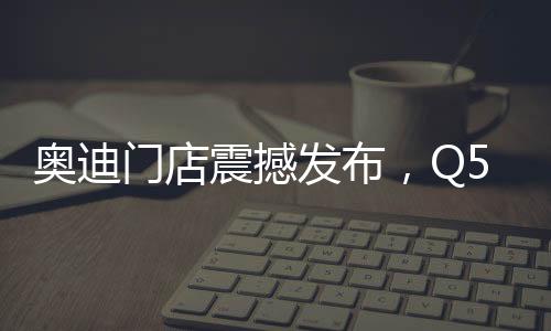 奧迪門(mén)店震撼發(fā)布，Q5L新車(chē)售價(jià)親民，起售價(jià)僅23.88萬(wàn)起