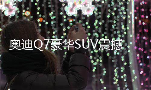 奧迪Q7豪華SUV震撼降價，最高優(yōu)惠達17萬！