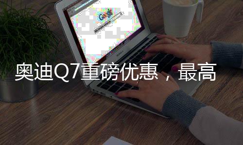 奧迪Q7重磅優(yōu)惠，最高降17萬(wàn)，豪華體驗(yàn)觸手可及