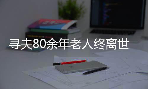 尋夫80余年老人終離世間，一段人生中的真摯追尋與愛的歸宿