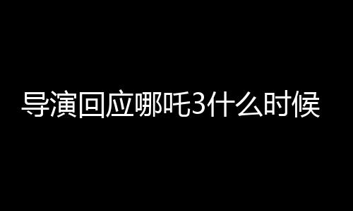 導(dǎo)演回應(yīng)哪吒3什么時候能看到，期待與觀眾再次相見