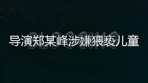 導(dǎo)演鄭某峰涉嫌猥褻兒童遭刑拘，娛樂產(chǎn)業(yè)再次敲響警鐘