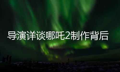 導(dǎo)演詳談哪吒2制作背后的五年壓力與挑戰(zhàn)