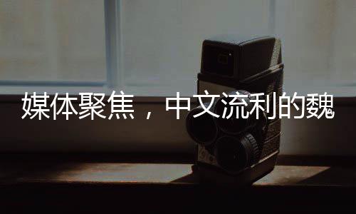 媒體聚焦，中文流利的魏德爾大放異彩