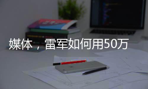 媒體，雷軍如何用50萬讓人覺得賺了