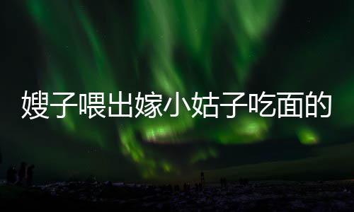 嫂子喂出嫁小姑子吃面的感人瞬間，手抖成篩子背后的溫情故事