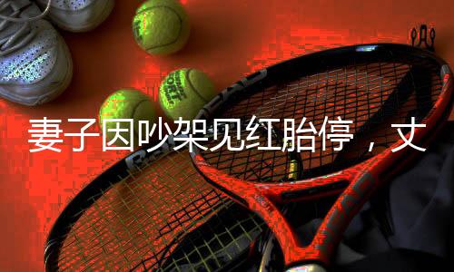 妻子因吵架見紅胎停，丈夫崩潰痛哭——一次家庭危機(jī)的人性剖析