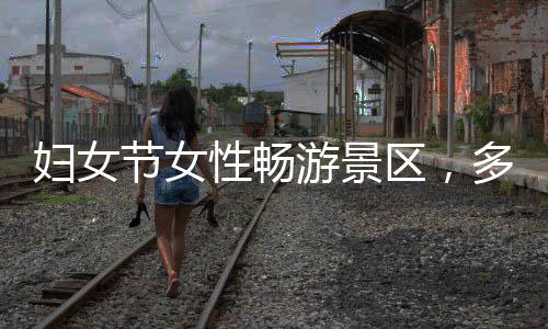 婦女節(jié)女性暢游景區(qū)，多地景區(qū)推出女性免票或半價(jià)優(yōu)惠活動(dòng)