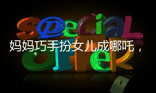 媽媽巧手扮女兒成哪吒，形象逼真驚艷眾人